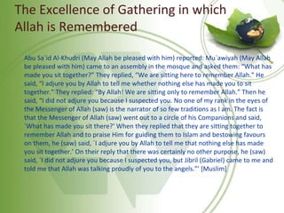 The Excellence of Gathering in which
Allah is Remembered
Abu Sa`id Al-Khudri (May Allah be pleased with him) reported: Mu`awiyah (May Allah
be pleased with him) came to an assembly in the mosque and asked them: “What has
made you sit together?” They replied, “We are sitting here to remember Allah.” He
said, “I adjure you by Allah to tell me whether nothing else has made you to sit
together.” They replied: “By Allah! We are sitting only to remember Allah.” Then he
said, “I did not adjure you because I suspected you. No one of my rank in the eyes of
the Messenger of Allah (saw) is the narrator of so few traditions as I am. The fact is
that the Messenger of Allah (saw) went out to a circle of his Companions and said,
`What has made you sit there?‘ When they replied that they are sitting together to
remember Allah and to praise Him for guiding them to Islam and bestowing favours
on them, he (saw) said, `I adjure you by Allah to tell me that nothing else has made
you sit together.’ On their reply that there was certainly no other purpose, he (saw)
said, `I did not adjure you because I suspected you, but Jibril (Gabriel) came to me and
told me that Allah was talking proudly of you to the angels.”’ [Muslim]
 