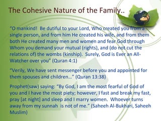 The Cohesive Nature of the Family..
“O mankind! Be dutiful to your Lord, Who created you from a
single person, and from him He created his wife, and from them
both He created many men and women and fear God through
Whom you demand your mutual (rights), and (do not cut the
relations of) the wombs (kinship). Surely, God is Ever an All-
Watcher over you” (Quran 4:1)
“Verily, We have sent messenger before you and appointed for
them spouses and children…” (Quran 13:38)
Prophet(saw) saying: “By God, I am the most fearful of God of
you and I have the most piety; however, I fast and break my fast,
pray [at night] and sleep and I marry women. Whoever turns
away from my sunnah is not of me.” (Saheeh Al-Bukhari, Saheeh
Muslim)
 