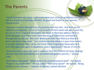 The Parents
“Say (O Muhammad): Come, I will recite what your Lord has prohibited you from:
Join not anything in worship with Him; be good and dutiful to your parents…”
(Quran 6:151)
“And your Lord has decreed that you worship none but Him. And that you be
dutiful to your parents. If one of them or both of them attain old age in your life,
say not to them a word of disrespect, nor shout at them but address them in
terms of honor. And lower unto them the wing of submission and humility
through mercy, and say: ‘My Lord! Bestow on them Your Mercy as they did
foster me when I was small.’ Your Lord knows best what is in your inner-selves.
If you are righteous, then, verily, He is Ever Most Forgiving to those who turn
unto Him again and again in obedience, and in repentance.” (Quran 17:23-25)
“And (remember) when We took a covenant from the Children of Israel, (saying):
Worship none but God (Alone) and be dutiful and good to parents…” (Quran
2:83)
The Prophet was asked: “What deed is the most beloved to God?” He replied,
“Prayer in its proper time.” He was asked, “Then what deed?” He replied, “Being
dutiful to one’s parents…” (Saheeh Al-Bukhari, Saheeh Muslim)
 