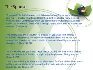 The Spouse
“O mankind! Be dutiful to your Lord, Who created you from a single person, and
from him He created his wife, and from them both He created many men and
women and fear God through whom you demand your mutual (rights), and (do
not cut the relations of) the wombs (kinship)! Surely, God is Ever an All-Watcher
over you.” (Quran 4:1)
“And among His Signs is this, that He created for you wives from among
yourselves, that you may find repose and comfort in them, and He has put
between you affection and mercy. Verily, in that are indeed Signs for a people
who reflect.” (Quran 39:21)
“He it is who created you from a single person (Adam), and then He has created
from him his wife, in order that he might enjoy the pleasure of living with her…”
(Quran 7:189)
“…And consort with your wives in a goodly manner, for if you dislike them, it may
well be that your dislike something which God might yet make a source of
abundant good.” (Quran 4:19)
 