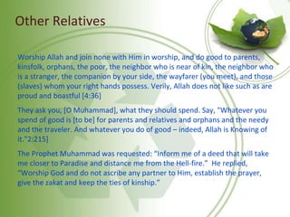 Other Relatives
Worship Allah and join none with Him in worship, and do good to parents,
kinsfolk, orphans, the poor, the neighbor who is near of kin, the neighbor who
is a stranger, the companion by your side, the wayfarer (you meet), and those
(slaves) whom your right hands possess. Verily, Allah does not like such as are
proud and boastful [4:36]
They ask you, [O Muhammad], what they should spend. Say, "Whatever you
spend of good is [to be] for parents and relatives and orphans and the needy
and the traveler. And whatever you do of good – indeed, Allah is Knowing of
it."2:215]
The Prophet Muhammad was requested: “Inform me of a deed that will take
me closer to Paradise and distance me from the Hell-fire.” He replied,
“Worship God and do not ascribe any partner to Him, establish the prayer,
give the zakat and keep the ties of kinship.”
 