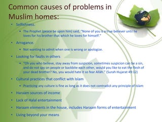 Common causes of problems in
Muslim homes:
• Selfishness.
• The Prophet (peace be upon him) said, “None of you is a true believer until he
loves for his brother that which he loves for himself.”
• Arrogance.
• Not wanting to admit when one is wrong or apologize.
• Looking for faults in others
• “Oh you who believe, stay away from suspicion, sometimes suspicion can be a sin,
and do not spy on people or backbite each other, would you like to eat the flesh of
your dead brother? No, you would hate it so fear Allāh.” (Surah Hujarat 49:12)
• Cultural practices that conflict with Islam
• Practicing any culture is fine as long as it does not contradict any principle of Islam
• Haraam sources of income
• Lack of Halal entertainment
• Haraam elements in the house, includes Haraam forms of entertainment
• Living beyond your means
 