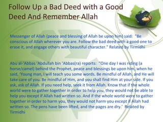 Follow Up a Bad Deed with a Good
Deed And Remember Allah
Messenger of Allah (peace and blessing of Allah be upon him) said: "Be
conscious of Allah wherever you are. Follow the bad deed with a good one to
erase it, and engage others with beautiful character." Related by Tirmidhi
Abu al-‘Abbas ‘Abdullah bin ‘Abbas(ra) reports: “One day I was riding (a
horse/camel) behind the Prophet, peace and blessings be upon him, when he
said, ‘Young man, I will teach you some words. Be mindful of Allah, and He will
take care of you. Be mindful of Him, and you shall find Him at your side. If you
ask, ask of Allah. If you need help, seek it from Allah. Know that if the whole
world were to gather together in order to help you, they would not be able to
help you except if Allah had written so. And if the whole world were to gather
together in order to harm you, they would not harm you except if Allah had
written so. The pens have been lifted, and the pages are dry.’ Related by
Tirmidhi
 