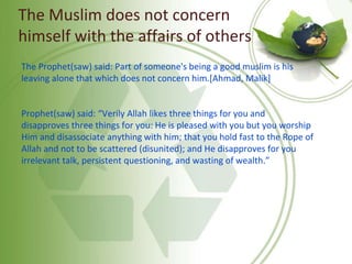 The Muslim does not concern
himself with the affairs of others
The Prophet(saw) said: Part of someone's being a good muslim is his
leaving alone that which does not concern him.[Ahmad, Malik]
Prophet(saw) said: “Verily Allah likes three things for you and
disapproves three things for you: He is pleased with you but you worship
Him and disassociate anything with him; that you hold fast to the Rope of
Allah and not to be scattered (disunited); and He disapproves for you
irrelevant talk, persistent questioning, and wasting of wealth.”
 