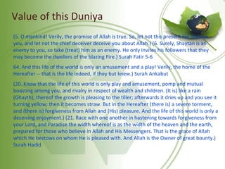 Value of this Duniya
(5. O mankind! Verily, the promise of Allah is true. So, let not this present life deceive
you, and let not the chief deceiver deceive you about Allah.) (6. Surely, Shaytan is an
enemy to you, so take (treat) him as an enemy. He only invites his followers that they
may become the dwellers of the blazing Fire.) Surah Fatir 5-6
64. And this life of the world is only an amusement and a play! Verily, the home of the
Hereafter -- that is the life indeed, if they but knew.) Surah Ankabut
(20. Know that the life of this world is only play and amusement, pomp and mutual
boasting among you, and rivalry in respect of wealth and children. (It is) like a rain
(Ghayth), thereof the growth is pleasing to the tiller; afterwards it dries up and you see it
turning yellow; then it becomes straw. But in the Hereafter (there is) a severe torment,
and (there is) forgiveness from Allah and (His) pleasure. And the life of this world is only a
deceiving enjoyment.) (21. Race with one another in hastening towards forgiveness from
your Lord, and Paradise the width whereof is as the width of the heaven and the earth,
prepared for those who believe in Allah and His Messengers. That is the grace of Allah
which He bestows on whom He is pleased with. And Allah is the Owner of great bounty.)
Surah Hadid
 