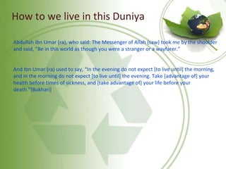 How to we live in this Duniya
Abdullah ibn Umar (ra), who said: The Messenger of Allah (saw) took me by the shoulder
and said, “Be in this world as though you were a stranger or a wayfarer.”
And Ibn Umar (ra) used to say, “In the evening do not expect [to live until] the morning,
and in the morning do not expect [to live until] the evening. Take [advantage of] your
health before times of sickness, and [take advantage of] your life before your
death.”[Bukhari]
 