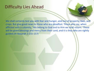 Difficulty Lies Ahead
We shall certainly test you with fear and hunger, and loss of property, lives, and
crops. But give good news to those who are steadfast. Those who say, when
afflicted with a calamity, ‘We belong to God and to Him we shall return.’ These
will be given blessings and mercy from their Lord, and it is they who are rightly
guided.(Al-Baqarah 2:155-157)
 