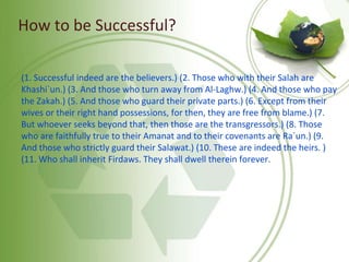 How to be Successful?
(1. Successful indeed are the believers.) (2. Those who with their Salah are
Khashi`un.) (3. And those who turn away from Al-Laghw.) (4. And those who pay
the Zakah.) (5. And those who guard their private parts.) (6. Except from their
wives or their right hand possessions, for then, they are free from blame.) (7.
But whoever seeks beyond that, then those are the transgressors.) (8. Those
who are faithfully true to their Amanat and to their covenants are Ra`un.) (9.
And those who strictly guard their Salawat.) (10. These are indeed the heirs. )
(11. Who shall inherit Firdaws. They shall dwell therein forever.
 