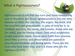 What is Righteousness?
Righteousness is not that you turn your faces toward the
east or the west, but [true] righteousness is [in] one who
believes in Allah, the Last Day, the angels, the Book, and
the prophets and gives wealth, in spite of love for it, to
relatives, orphans, the needy, the traveler, those who ask
[for help], and for freeing slaves; [and who] establishes
prayer and gives zakah; [those who] fulfill their promise
when they promise; and [those who] are patient in
poverty and hardship and during battle. Those are the
ones who have been true, and it is those who are the
righteous.[2:177]
 