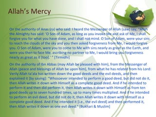 Allah’s Mercy
On the authority of Anas (ra) who said: I heard the Messenger of Allah (saw) say, “Allah
the Almighty has said: ‘O Son of Adam, as long as you invoke Me and ask of Me, I shall
forgive you for what you have done, and I shall not mind. O Son of Adam, were your sins
to reach the clouds of the sky and you then asked forgiveness from Me, I would forgive
you. O Son of Adam, were you to come to Me with sins nearly as great as the Earth, and
were you then to face Me, ascribing no partner to Me, I would bring you forgiveness
nearly as great as it [too].’ ” [Tirmidhi]
On the authority of Ibn Abbas (may Allah be pleased with him), from the Messenger of
Allah (peace and blessings of Allah be upon him), from what he has related from his Lord:
Verily Allah ta’ala has written down the good deeds and the evil deeds, and then
explained it [by saying]: “Whosoever intended to perform a good deed, but did not do it,
then Allah writes it down with Himself as a complete good deed. And if he intended to
perform it and then did perform it, then Allah writes it down with Himself as from ten
good deeds up to seven hundred times, up to many times multiplied. And if he intended
to perform an evil deed, but did not do it, then Allah writes it down with Himself as a
complete good deed. And if he intended it [i.e., the evil deed] and then performed it,
then Allah writes it down as one evil deed.” [Bukhari & Muslim]
 