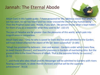 Jannah: The Eternal Abode
Allaah (swt) in this hadith qudsi: "I have prepared for My righteous slaves that which no
eye has seen, no ear has heard and has never crossed the mind of any human being".
Then the Prophet (saw) said, "Recite, if you wish: "No person knows what is kept hidden
for them of joy as a reward for what they used to do". (32:17)
The joys of Paradise are far greater than the pleasures of this world, which pale into
insignificance in comparison.
Allaah (swt) says: "Only he who is saved far from the Fire and admitted to the Garden,
will have indeed attained the object of life [or: been successful]" (3:185)
"Allaah has promised to believers - men and women - Gardens under which rivers flow,
to dwell therein [forever], and beautiful mansions in Gardens of everlasting bliss. But the
greatest bliss is the Good Pleasure of Allaah. That is the supreme felicity [or success]".
(9:72)
"...and those who obey Allaah and His Messenger will be admitted to Gardens with rivers
flowing underneath, to abide therein [forever] and that will be the supreme
achievement". (4:13)
 