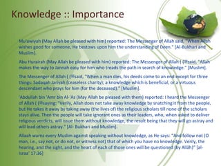 Knowledge :: Importance
Mu'awiyah (May Allah be pleased with him) reported: The Messenger of Allah said, "When Allah
wishes good for someone, He bestows upon him the understanding of Deen." [Al-Bukhari and
Muslim].
Abu Hurairah (May Allah be pleased with him) reported: The Messenger of Allah ( ‫ﷺ‬( said, "Allah
makes the way to Jannah easy for him who treads the path in search of knowledge." [Muslim].
The Messenger of Allah ( ‫ﷺ‬( said, "When a man dies, his deeds come to an end except for three
things: Sadaqah Jariyah (ceaseless charity); a knowledge which is beneficial, or a virtuous
descendant who prays for him (for the deceased)." [Muslim].
'Abdullah bin 'Amr bin Al-'As (May Allah be pleased with them) reported: I heard the Messenger
of Allah ( ‫ﷺ‬( saying: "Verily, Allah does not take away knowledge by snatching it from the people,
but He takes it away by taking away (the lives of) the religious scholars till none of the scholars
stays alive. Then the people will take ignorant ones as their leaders, who, when asked to deliver
religious verdicts, will issue them without knowledge, the result being that they will go astray and
will lead others astray." [Al- Bukhari and Muslim].
Allaah warns every Muslim against speaking without knowledge, as He says: “And follow not (O
man, i.e., say not, or do not, or witness not) that of which you have no knowledge. Verily, the
hearing, and the sight, and the heart of each of those ones will be questioned (by Allâh)” [al-
Israa’ 17:36]
 