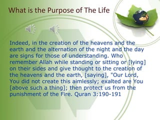 What is the Purpose of The Life
Indeed, in the creation of the heavens and the
earth and the alternation of the night and the day
are signs for those of understanding. Who
remember Allah while standing or sitting or [lying]
on their sides and give thought to the creation of
the heavens and the earth, [saying], "Our Lord,
You did not create this aimlessly; exalted are You
[above such a thing]; then protect us from the
punishment of the Fire. Quran 3:190-191
 