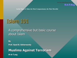 Islam 101 A comprehensive but basic course about Islam By Prof. Syed B. Soharwardy Muslims Against Terrorism M-A-T.org In the Name of Allah, the Most Compassionate, the Most Merciful M-A-T.Org For Next Slide Please Click on 