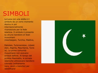 SIMBOLI
La Luna con una stella è il
simbolo da un certo momento
storico in poi
internazionalmente
riconosciuto per la fede
islamica. Il simbolo è presente
su alcune bandiere di Stati
musulmani
(Azerbaigian, Turchia, Maldive,
Pakistan, Turkmenistan, Uzbeki
stan, Algeria, Mauritania, Tunis
ia). Le prime comunità
musulmane non avevano
simboli definiti. Al tempo del
profeta Maometto, le armate
islamiche utilizzavano bandiere
colorate (solitamente
nere, verdi o bianche) per
identificarsi.
 