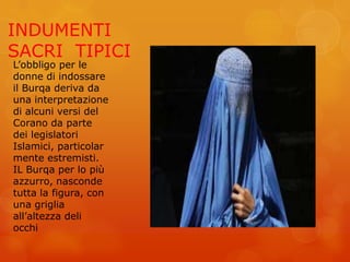 INDUMENTI
SACRI TIPICI
L’obbligo per le
donne di indossare
il Burqa deriva da
una interpretazione
di alcuni versi del
Corano da parte
dei legislatori
Islamici, particolar
mente estremisti.
IL Burqa per lo più
azzurro, nasconde
tutta la figura, con
una griglia
all’altezza deli
occhi
 