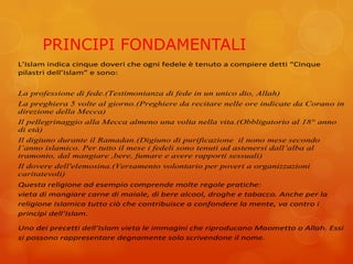 PRINCIPI FONDAMENTALI
L’Islam indica cinque doveri che ogni fedele è tenuto a compiere detti “Cinque
pilastri dell’Islam” e sono:
La professione di fede.(Testimonianza di fede in un unico dio, Allah)
La preghiera 5 volte al giorno.(Preghiere da recitare nelle ore indicate da Corano in
direzione della Mecca)
Il pellegrinaggio alla Mecca almeno una volta nella vita.(Obbligatorio al 18° anno
di età)
Il digiuno durante il Ramadan.(Digiuno di purificazione il nono mese secondo
l’anno islamico. Per tutto il mese i fedeli sono tenuti ad astenersi dall’alba al
tramonto, dal mangiare ,bere, fumare e avere rapporti sessuali)
Il dovere dell'elemosina.(Versamento volontario per poveri a organizzazioni
caritatevoli)
Questa religione ad esempio comprende molte regole pratiche:
vieta di mangiare carne di maiale, di bere alcool, droghe e tabacco. Anche per la
religione Islamica tutto ciò che contribuisce a confondere la mente, va contro i
principi dell’Islam.
Uno dei precetti dell’Islam vieta le immagini che riproducano Maometto o Allah. Essi
si possono rappresentare degnamente solo scrivendone il nome.
 