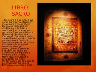 LIBRO
SACRO
libro sacro è il Corano, il suo
nome significa "recitazione". I
musulmani credono che il
Corano sia stato ispirato
direttamente da Allah e
contenga il suo messaggio
portato agli uomini attraverso
Maometto. Sarebbe stato
L'arcangelo Gabriele, inviato
da Allah a dettare al profeta la
parola di Dio.Il Corano è
tramandato parola per parola.
L'Islam è ricco di scuole
coraniche dove gli
allievi, uomini e donne si
dedicano allo studio del
Corano fino ad imparare a
memoria l'intero libro.
Memorizzare il Corano è
considerato un modo
fondamentale per garantire la
preservazione del Corano
Immutato attraverso i secoli.
 