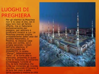 LUOGHI DI
PREGHIERA
Per gli islamici la Moschea
non è la casa di Dio, ed in
essa loro non gli fanno
offerte, ma si radunano
esclusivamente per
pregare, per adorare e
prostrarsi innanzi a Lui. La
Moschea prende origine
probabilmente dalla casa del
profeta Maometto, a
Medina, la classica casa
araba con cortile, ed è
ornata secondo i criteri
dell'arte islamica. E’
caratterizzata dal
MINARETO, in arabo
“Manar”, letteralmente
“faro”. E’ la torre alta e
slanciata, presente in quasi
tutte le moschee, Il minareto
simboleggia l’unicità di
Dio, la luce metallica che
brilla sul minareto gli ricorda
che Dio, secondo il Corano, è
la luce del cielo e della
terra.(questa è medina la città
 