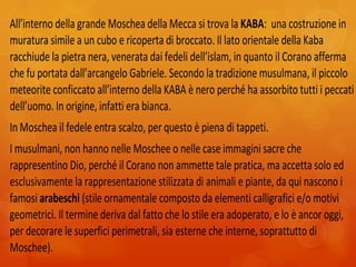 All’interno della grande Moschea della Mecca si trova la KABA: una costruzione in
muratura simile a un cubo e ricoperta di broccato. Il lato orientale della Kaba
racchiude la pietra nera, venerata dai fedeli dell’islam, in quanto il Corano afferma
che fu portata dall’arcangelo Gabriele. Secondo la tradizione musulmana, il piccolo
meteorite conficcato all’interno della KABA è nero perché ha assorbito tutti i peccati
dell’uomo. In origine, infatti era bianca.
In Moschea il fedele entra scalzo, per questo è piena di tappeti.
I musulmani, non hanno nelle Moschee o nelle case immagini sacre che
rappresentino Dio, perché il Corano non ammette tale pratica, ma accetta solo ed
esclusivamente la rappresentazione stilizzata di animali e piante, da qui nascono i
famosi arabeschi (stile ornamentale composto da elementi calligrafici e/o motivi
geometrici. Il termine deriva dal fatto che lo stile era adoperato, e lo è ancor oggi,
per decorare le superfici perimetrali, sia esterne che interne, soprattutto di
Moschee).
 