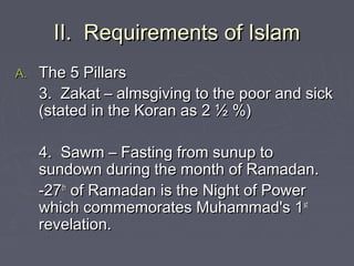 II. Requirements of IslamII. Requirements of Islam
A.A. The 5 PillarsThe 5 Pillars
3. Zakat – almsgiving to the poor and sick3. Zakat – almsgiving to the poor and sick
(stated in the Koran as 2 ½ %)(stated in the Koran as 2 ½ %)
4. Sawm – Fasting from sunup to4. Sawm – Fasting from sunup to
sundown during the month of Ramadan.sundown during the month of Ramadan.
-27-27thth
of Ramadan is the Night of Powerof Ramadan is the Night of Power
which commemorates Muhammad's 1which commemorates Muhammad's 1stst
revelation.revelation.
 