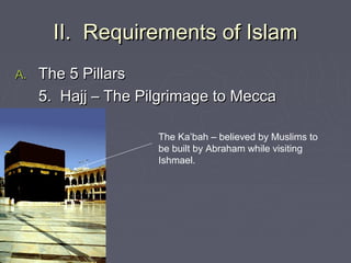 II. Requirements of IslamII. Requirements of Islam
A.A. The 5 PillarsThe 5 Pillars
5. Hajj – The Pilgrimage to Mecca5. Hajj – The Pilgrimage to Mecca
The Ka’bah – believed by Muslims to
be built by Abraham while visiting
Ishmael.
 
