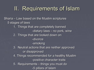 II. Requirements of IslamII. Requirements of Islam
Sharia – Law based on the Muslim scripturesSharia – Law based on the Muslim scriptures
5 stages of laws5 stages of laws
1. Things that are completely banned1. Things that are completely banned
-dietary laws – no pork, wine-dietary laws – no pork, wine
2. Things that are looked down on2. Things that are looked down on
-divorce-divorce
-smoking-smoking
3. Neutral actions that are neither approved3. Neutral actions that are neither approved
or disapprovedor disapproved
4. Things recommended for a healthy Muslim4. Things recommended for a healthy Muslim
-positive character traits-positive character traits
5. Requirements – things you must do5. Requirements – things you must do
-5 pillars of Islam-5 pillars of Islam
 