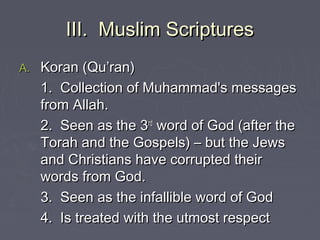 III. Muslim ScripturesIII. Muslim Scriptures
A.A. Koran (Qu’ran)Koran (Qu’ran)
1. Collection of Muhammad's messages1. Collection of Muhammad's messages
from Allah.from Allah.
2. Seen as the 32. Seen as the 3rdrd
word of God (after theword of God (after the
Torah and the Gospels) – but the JewsTorah and the Gospels) – but the Jews
and Christians have corrupted theirand Christians have corrupted their
words from God.words from God.
3. Seen as the infallible word of God3. Seen as the infallible word of God
4. Is treated with the utmost respect4. Is treated with the utmost respect
 