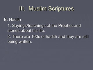 III. Muslim ScripturesIII. Muslim Scriptures
B. HadithB. Hadith
1. Sayings/teachings of the Prophet and1. Sayings/teachings of the Prophet and
stories about his life.stories about his life.
2. There are 100s of hadith and they are still2. There are 100s of hadith and they are still
being written.being written.
 