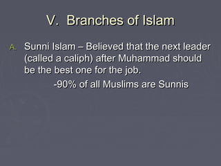 V. Branches of IslamV. Branches of Islam
A.A. Sunni Islam – Believed that the next leaderSunni Islam – Believed that the next leader
(called a caliph) after Muhammad should(called a caliph) after Muhammad should
be the best one for the job.be the best one for the job.
-90% of all Muslims are Sunnis-90% of all Muslims are Sunnis
 
