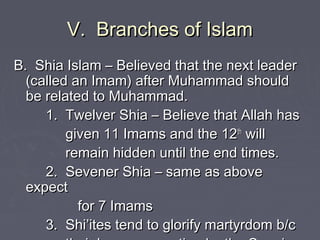 V. Branches of IslamV. Branches of Islam
B. Shia Islam – Believed that the next leaderB. Shia Islam – Believed that the next leader
(called an Imam) after Muhammad should(called an Imam) after Muhammad should
be related to Muhammad.be related to Muhammad.
1. Twelver Shia – Believe that Allah has1. Twelver Shia – Believe that Allah has
given 11 Imams and the 12given 11 Imams and the 12thth
willwill
remain hidden until the end times.remain hidden until the end times.
2. Sevener Shia – same as above2. Sevener Shia – same as above
expectexpect
for 7 Imamsfor 7 Imams
3. Shi’ites tend to glorify martyrdom b/c3. Shi’ites tend to glorify martyrdom b/c
 