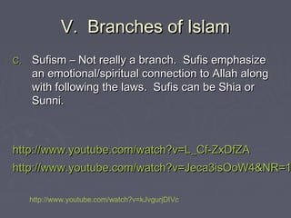V. Branches of IslamV. Branches of Islam
C.C. Sufism – Not really a branch. Sufis emphasizeSufism – Not really a branch. Sufis emphasize
an emotional/spiritual connection to Allah alongan emotional/spiritual connection to Allah along
with following the laws. Sufis can be Shia orwith following the laws. Sufis can be Shia or
Sunni.Sunni.
http://www.youtube.com/watch?v=L_Cf-ZxDfZAhttp://www.youtube.com/watch?v=L_Cf-ZxDfZA
http://www.youtube.com/watch?v=Jeca3isOoW4&NR=1http://www.youtube.com/watch?v=Jeca3isOoW4&NR=1
http://www.youtube.com/watch?v=kJvgurjDIVc
 