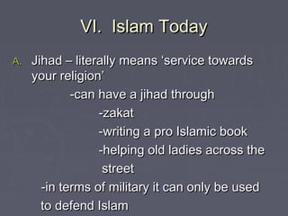 VI. Islam TodayVI. Islam Today
A.A. Jihad – literally means ‘service towardsJihad – literally means ‘service towards
your religion’your religion’
-can have a jihad through-can have a jihad through
-zakat-zakat
-writing a pro Islamic book-writing a pro Islamic book
-helping old ladies across the-helping old ladies across the
streetstreet
-in terms of military it can only be used-in terms of military it can only be used
to defend Islamto defend Islam
 