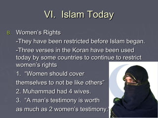 VI. Islam TodayVI. Islam Today
B.B. Women’s RightsWomen’s Rights
-They have been restricted before Islam began.-They have been restricted before Islam began.
-Three verses in the Koran have been used-Three verses in the Koran have been used
today by some countries to continue to restricttoday by some countries to continue to restrict
women’s rightswomen’s rights
1. “Women should cover1. “Women should cover
themselves to not be like others”themselves to not be like others”
2. Muhammad had 4 wives.2. Muhammad had 4 wives.
3. “A man’s testimony is worth3. “A man’s testimony is worth
as much as 2 women’s testimony.”as much as 2 women’s testimony.”
 