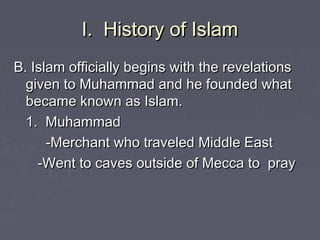 I. History of IslamI. History of Islam
B. Islam officially begins with the revelationsB. Islam officially begins with the revelations
given to Muhammad and he founded whatgiven to Muhammad and he founded what
became known as Islam.became known as Islam.
1. Muhammad1. Muhammad
-Merchant who traveled Middle East-Merchant who traveled Middle East
-Went to caves outside of Mecca to pray-Went to caves outside of Mecca to pray
 