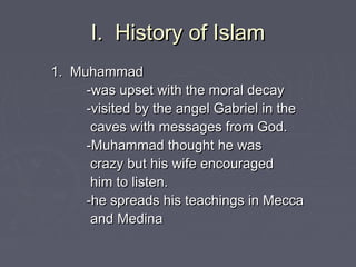 I. History of IslamI. History of Islam
1. Muhammad1. Muhammad
-was upset with the moral decay-was upset with the moral decay
-visited by the angel Gabriel in the-visited by the angel Gabriel in the
caves with messages from God.caves with messages from God.
-Muhammad thought he was-Muhammad thought he was
crazy but his wife encouragedcrazy but his wife encouraged
him to listen.him to listen.
-he spreads his teachings in Mecca-he spreads his teachings in Mecca
and Medinaand Medina
 