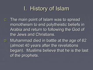 I. History of IslamI. History of Islam
C.C. The main point of Islam was to spreadThe main point of Islam was to spread
monotheism to end polytheistic beliefs inmonotheism to end polytheistic beliefs in
Arabia and return to following the God ofArabia and return to following the God of
the Jews and Christians.the Jews and Christians.
D.D. Muhammad died in battle at the age of 62Muhammad died in battle at the age of 62
(almost 40 years after the revelations(almost 40 years after the revelations
began). Muslims believe that he is the lastbegan). Muslims believe that he is the last
of the prophets.of the prophets.
 