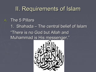 II. Requirements of IslamII. Requirements of Islam
A.A. The 5 PillarsThe 5 Pillars
1. Shahada – The central belief of Islam1. Shahada – The central belief of Islam
““There is no God but Allah andThere is no God but Allah and
Muhammad is His messenger.”Muhammad is His messenger.”
 