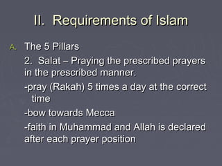 II. Requirements of IslamII. Requirements of Islam
A.A. The 5 PillarsThe 5 Pillars
2. Salat – Praying the prescribed prayers2. Salat – Praying the prescribed prayers
in the prescribed manner.in the prescribed manner.
-pray (Rakah) 5 times a day at the correct-pray (Rakah) 5 times a day at the correct
timetime
-bow towards Mecca-bow towards Mecca
-faith in Muhammad and Allah is declared-faith in Muhammad and Allah is declared
after each prayer positionafter each prayer position
 