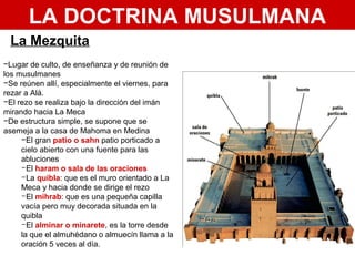 LA DOCTRINA MUSULMANA
La Mezquita
−Lugar de culto, de enseñanza y de reunión de
los musulmanes
−Se reúnen allí, especialmente el viernes, para
rezar a Alá.
−El rezo se realiza bajo la dirección del imán
mirando hacia La Meca
−De estructura simple, se supone que se
asemeja a la casa de Mahoma en Medina
−El gran patio o sahn patio porticado a
cielo abierto con una fuente para las
abluciones
-El haram o sala de las oraciones
-La quibla: que es el muro orientado a La
Meca y hacia donde se dirige el rezo
-El mihrab: que es una pequeña capilla
vacía pero muy decorada situada en la
quibla
-El alminar o minarete, es la torre desde
la que el almuhédano o almuecín llama a la
oración 5 veces al día.
 