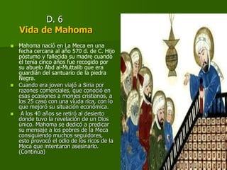 D. 6
Vida de Mahoma
 Mahoma nació en La Meca en una
fecha cercana al año 570 d. de C. Hijo
póstumo y fallecida su madre cuando
él tenía cinco años fue recogido por
su abuelo Abd al-Muttalib que era
guardián del santuario de la piedra
Negra.
 Cuando era joven viajó a Siria por
razones comerciales, que conoció en
esas ocasiones a monjes cristianos, a
los 25 casó con una viuda rica, con lo
que mejoró su situación económica.
 A los 40 años se retiró al desierto
donde tuvo la revelación de un Dios
único. Mahoma se dedicó a predicar
su mensaje a los pobres de la Meca
consiguiendo muchos seguidores,
esto provocó el odio de los ricos de la
Meca que intentaron asesinarlo.
(Continúa)
 
