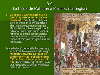 D.9.
La huida de Mahoma a Medina. (La hégira)
 En el año 622 Mahoma huye a
(Medina) ante el temor de ser
asesinado. Esta huida, o hégira
sirve de inicio de la era islámica el
año I del calendario Islámico. En
Medina fue muy bien acogido por la
población pues ocho años después,
Mahoma se dirigió con un ejército
contra La Meca, cuando llegó a la
ciudad ofreció una paz general a sus
habitantes.
La ciudad optó por abrirle las puertas y
se evitó el derramamiento de sangre.
Mahoma convirtió La Meca en
centro espiritual del Islam en el
630. Antes de su muerte en el
632, había establecido el islam como
una fuerza social, política y religiosa
unificando Arabia.
 