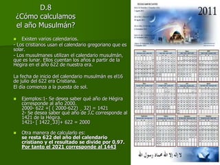 D.8
¿Cómo calculamos
el año Musulmán?
 Existen varios calendarios.
- Los cristianos usan el calendario gregoriano que es
solar.
- Los musulmanes utilizan el calendario musulmán,
que es lunar. Ellos cuentan los años a partir de la
Hégira en el año 622 de nuestra era.
La fecha de inicio del calendario musulmán es el16
de julio del 622 era Cristiana.
El día comienza a la puesta de sol.
 Ejemplos:1- Se desea saber qué año de Hégira
corresponde al año 2000.
2000- 622 +[ ( 2000-622) ¸ 32] = 1421
2- Se desea saber qué año de J.C corresponde al
1421 de la Hégira.
1421- [ 1422¸33]+ 622 = 2000
 Otra manera de calcularlo es:
se resta 622 del año del calendario
cristiano y el resultado se divide por 0,97.
Por tanto el 2021 corresponde al 1443
 