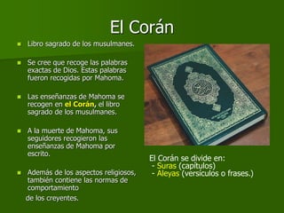 El Corán
 Libro sagrado de los musulmanes.
 Se cree que recoge las palabras
exactas de Dios. Estas palabras
fueron recogidas por Mahoma.
 Las enseñanzas de Mahoma se
recogen en el Corán, el libro
sagrado de los musulmanes.
 A la muerte de Mahoma, sus
seguidores recogieron las
enseñanzas de Mahoma por
escrito.
 Además de los aspectos religiosos,
también contiene las normas de
comportamiento
de los creyentes.
El Corán se divide en:
- Suras (capítulos)
- Aleyas (versículos o frases.)
 