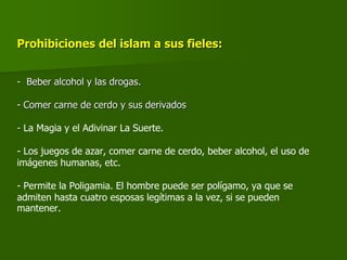 Prohibiciones del islam a sus fieles:
- Beber alcohol y las drogas.
- Comer carne de cerdo y sus derivados
- La Magia y el Adivinar La Suerte.
- Los juegos de azar, comer carne de cerdo, beber alcohol, el uso de
imágenes humanas, etc.
- Permite la Poligamia. El hombre puede ser polígamo, ya que se
admiten hasta cuatro esposas legítimas a la vez, si se pueden
mantener.
 