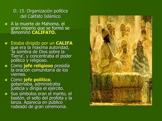D. 15. Organización política
del Califato Islámico
 A la muerte de Mahoma, el
gran imperio que se formó se
denominó CALIFATO.
 Estaba dirigido por un CALIFA
que era la máxima autoridad,
‘la sombra de Dios sobre la
Tierra’, y concentraba el poder
político y religioso.
 Como jefe religioso presidía
la oración comunitaria de los
viernes.
 Como jefe político,
gobernaba, administraba
justicia y dirigía el ejército.
 Sus símbolos eran el manto, el
bastón, el sello del profeta y la
lanza. Aparecía en público
rodeado de gran ceremonia.
 