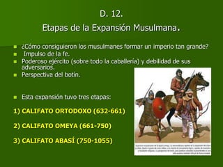 D. 12.
Etapas de la Expansión Musulmana.
 ¿Cómo consiguieron los musulmanes formar un imperio tan grande?
 Impulso de la fe.
 Poderoso ejército (sobre todo la caballería) y debilidad de sus
adversarios.
 Perspectiva del botín.
 Esta expansión tuvo tres etapas:
1) CALIFATO ORTODOXO (632-661)
2) CALIFATO OMEYA (661-750)
3) CALIFATO ABASÍ (750-1055)
 