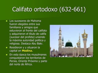 Califato ortodoxo (632-661)
 Los sucesores de Mahoma
fueron elegidos entre sus
familiares y amigos que
estuvieron al frente del califato
y adquirieron el título de califa
(sucesor del profeta) uniendo
la máxima autoridad política y
religiosa. Destaca Abu Bakr.
 Residieron y y situaron la
capital en Medina.
 En esta época los musulmanes
conquistaron los territorios de
Persia, Oriente Próximo y parte
del norte de África.
 