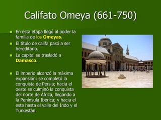 Califato Omeya (661-750)
 En esta etapa llegó al poder la
familia de los Omeyas.
 El título de califa pasó a ser
hereditario.
 La capital se trasladó a
Damasco.
 El imperio alcanzó la máxima
expansión: se completó la
conquista de Persia; hacia el
oeste se culminó la conquista
del norte de África, llegando a
la Península Ibérica; y hacia el
este hasta el valle del Indo y el
Turkestán.
 