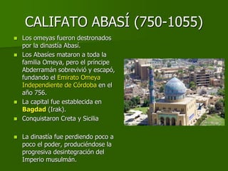 CALIFATO ABASÍ (750-1055)
 Los omeyas fueron destronados
por la dinastía Abasí.
 Los Abasíes mataron a toda la
familia Omeya, pero el príncipe
Abderramán sobrevivió y escapó,
fundando el Emirato Omeya
Independiente de Córdoba en el
año 756.
 La capital fue establecida en
Bagdad (Irak).
 Conquistaron Creta y Sicilia
 La dinastía fue perdiendo poco a
poco el poder, produciéndose la
progresiva desintegración del
Imperio musulmán.
 